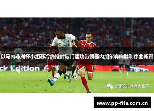 以马内非洲杯小组赛冷静推射破门建功带领塞内加尔奏响胜利序曲新篇