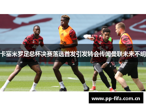 卡塞米罗足总杯决赛落选首发引发转会传闻曼联未来不明 卡塞米罗足总杯决赛落选首发引发转会传闻曼联未来不明